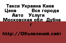 Такси Украина Киев › Цена ­ 100 - Все города Авто » Услуги   . Московская обл.,Дубна г.